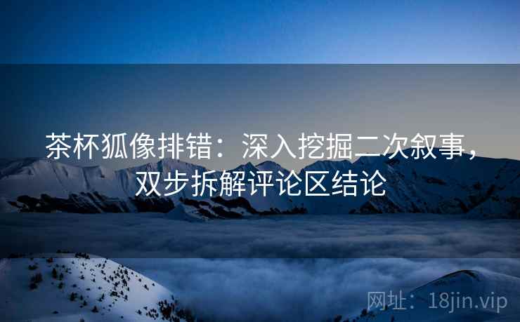 茶杯狐像排错：深入挖掘二次叙事，双步拆解评论区结论
