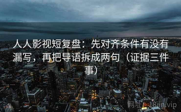 人人影视短复盘：先对齐条件有没有漏写，再把导语拆成两句（证据三件事）