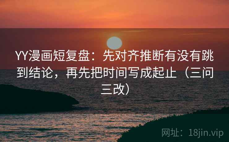YY漫画短复盘：先对齐推断有没有跳到结论，再先把时间写成起止（三问三改）