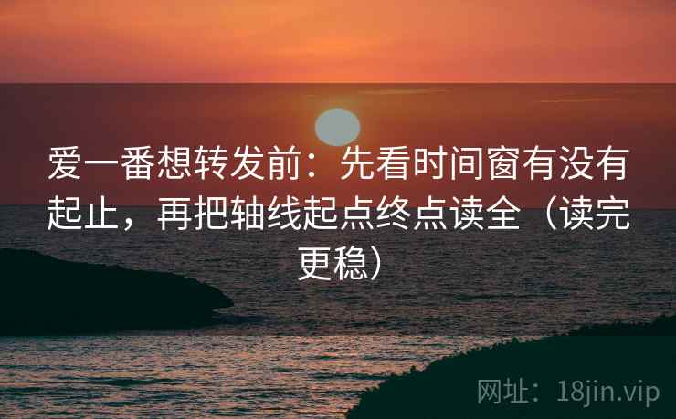 爱一番想转发前：先看时间窗有没有起止，再把轴线起点终点读全（读完更稳）