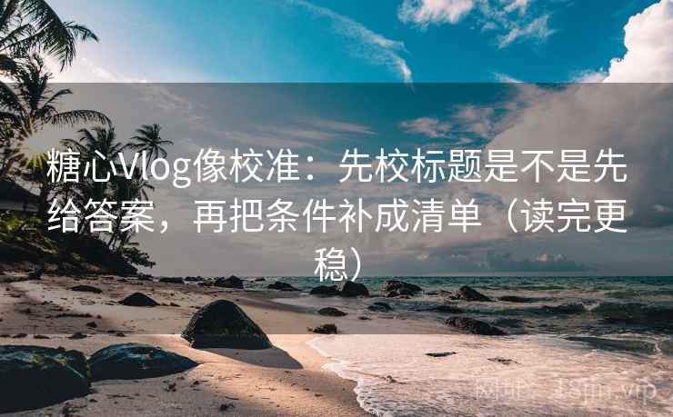 糖心Vlog像校准：先校标题是不是先给答案，再把条件补成清单（读完更稳）