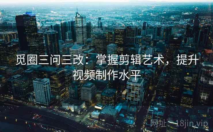 觅圈三问三改：掌握剪辑艺术，提升视频制作水平