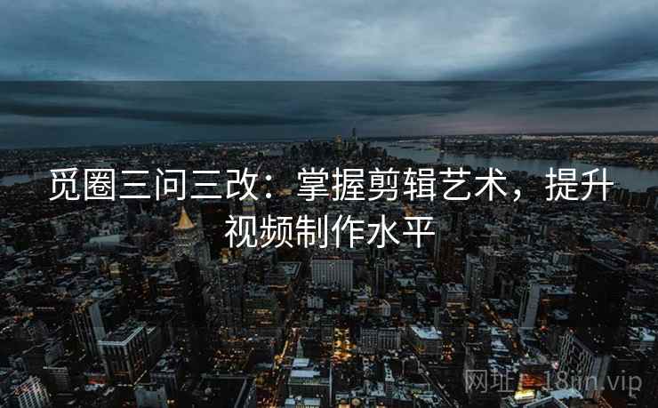 觅圈三问三改：掌握剪辑艺术，提升视频制作水平