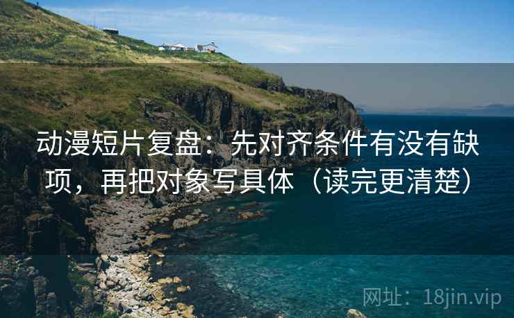 动漫短片复盘：先对齐条件有没有缺项，再把对象写具体（读完更清楚）