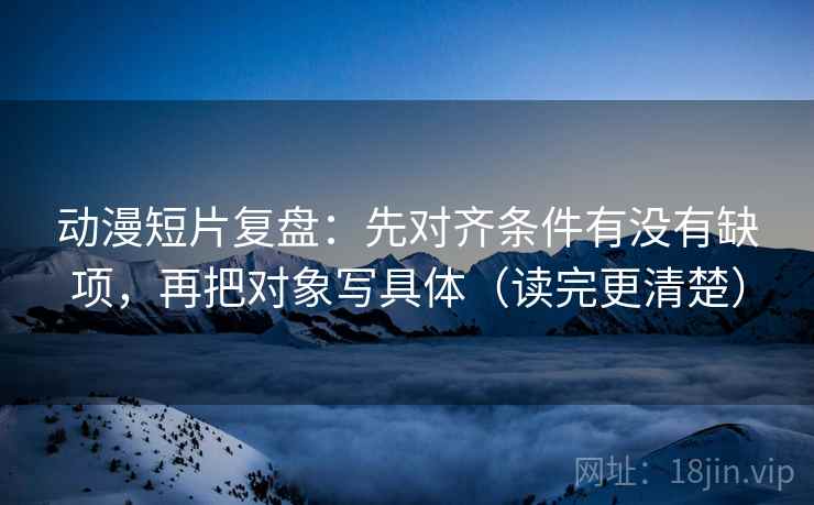 动漫短片复盘：先对齐条件有没有缺项，再把对象写具体（读完更清楚）