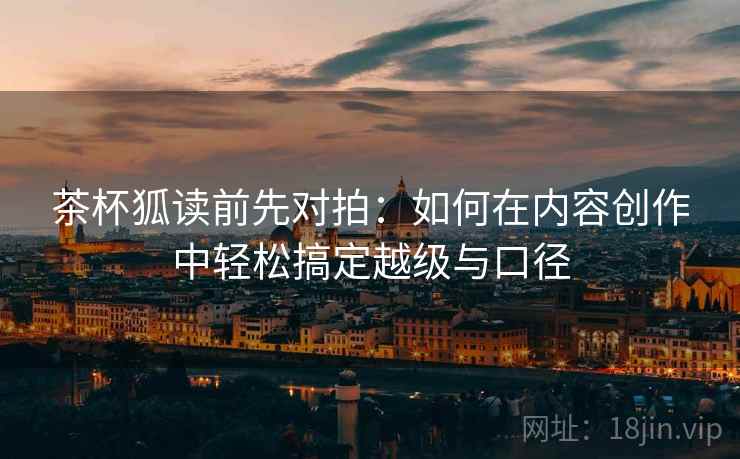 茶杯狐读前先对拍：如何在内容创作中轻松搞定越级与口径