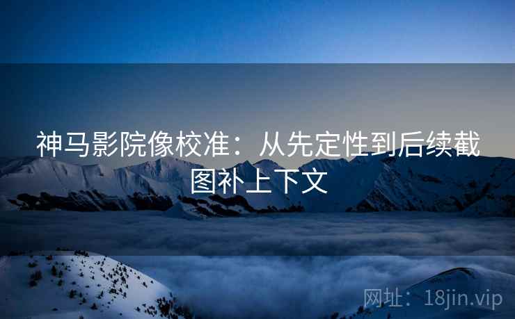 神马影院像校准：从先定性到后续截图补上下文