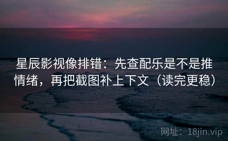 星辰影视像排错：先查配乐是不是推情绪，再把截图补上下文（读完更稳）