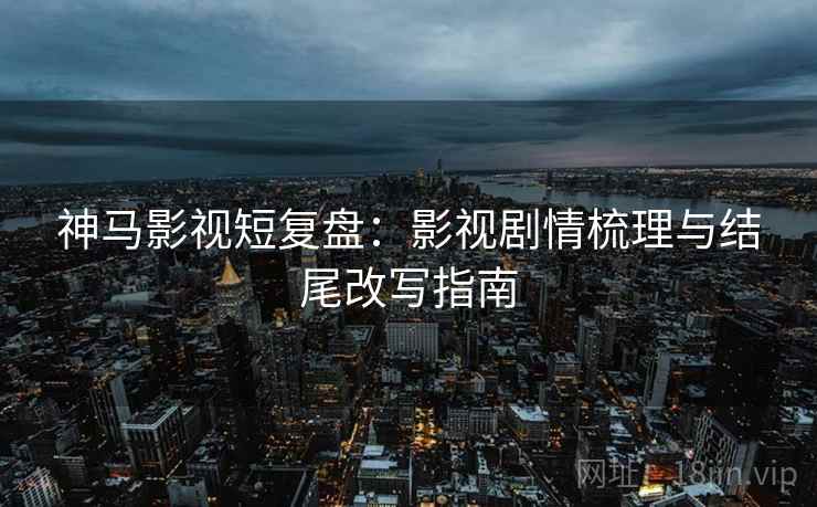 神马影视短复盘：影视剧情梳理与结尾改写指南