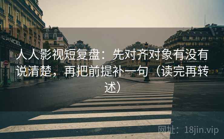 人人影视短复盘：先对齐对象有没有说清楚，再把前提补一句（读完再转述）