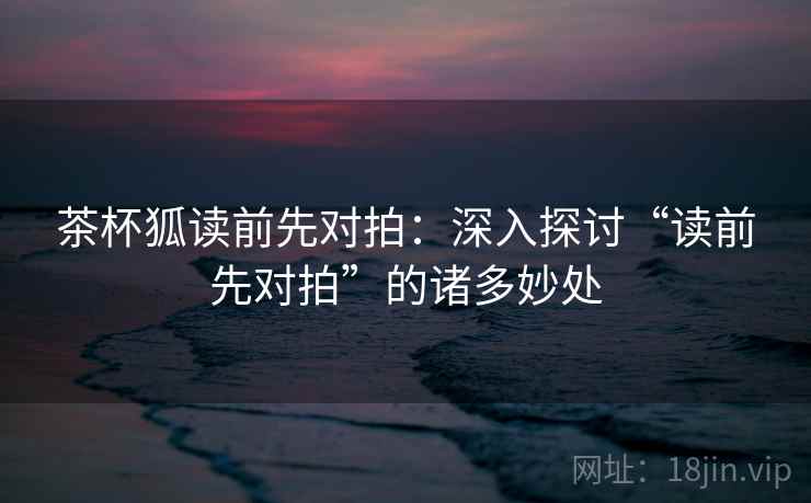 茶杯狐读前先对拍：深入探讨“读前先对拍”的诸多妙处