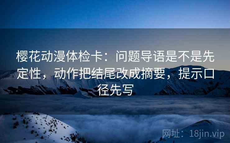 樱花动漫体检卡：问题导语是不是先定性，动作把结尾改成摘要，提示口径先写