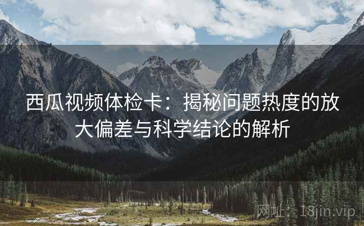 西瓜视频体检卡：揭秘问题热度的放大偏差与科学结论的解析