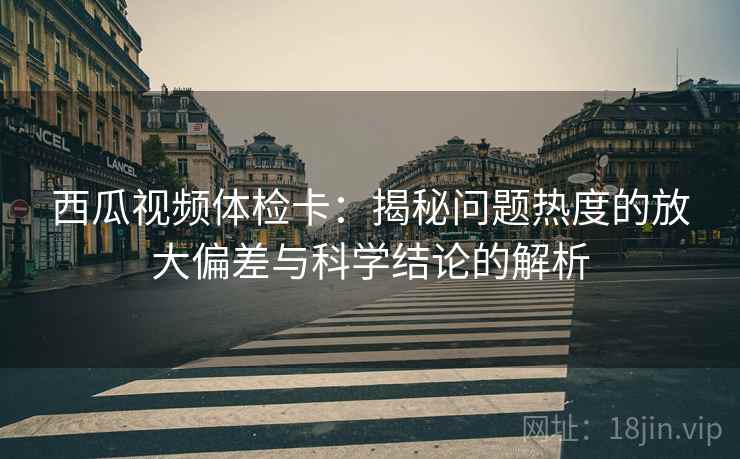 西瓜视频体检卡：揭秘问题热度的放大偏差与科学结论的解析