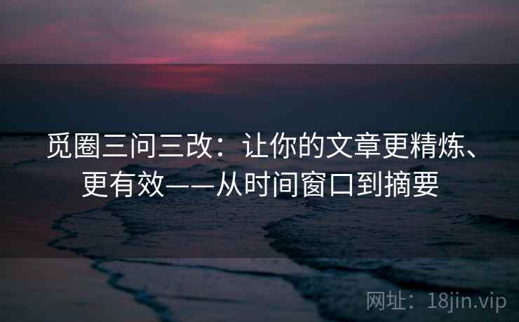 觅圈三问三改：让你的文章更精炼、更有效——从时间窗口到摘要
