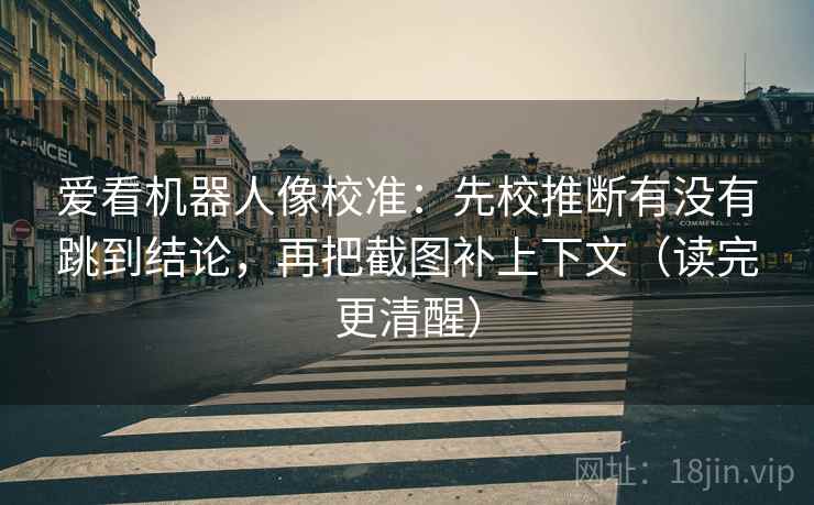 爱看机器人像校准：先校推断有没有跳到结论，再把截图补上下文（读完更清醒）