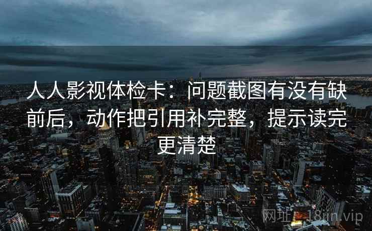 人人影视体检卡：问题截图有没有缺前后，动作把引用补完整，提示读完更清楚