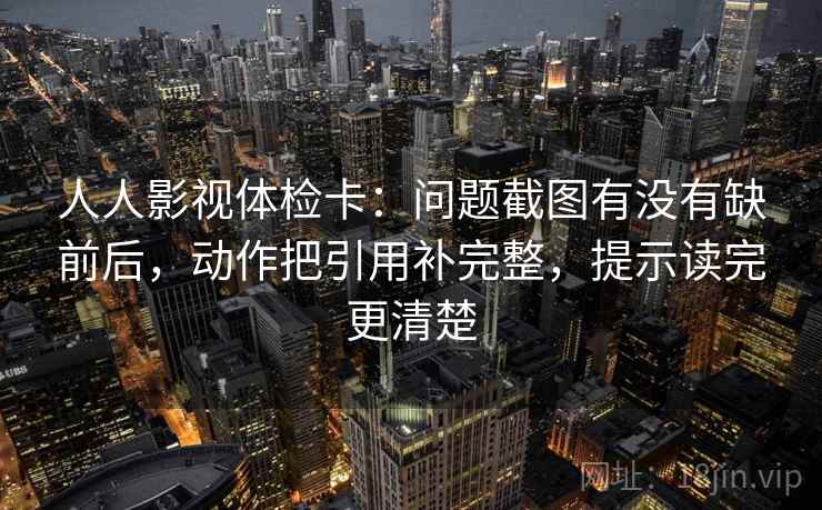人人影视体检卡：问题截图有没有缺前后，动作把引用补完整，提示读完更清楚
