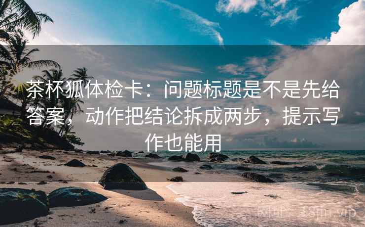 茶杯狐体检卡：问题标题是不是先给答案，动作把结论拆成两步，提示写作也能用