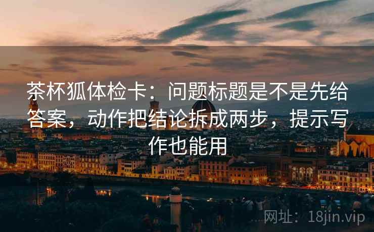 茶杯狐体检卡：问题标题是不是先给答案，动作把结论拆成两步，提示写作也能用
