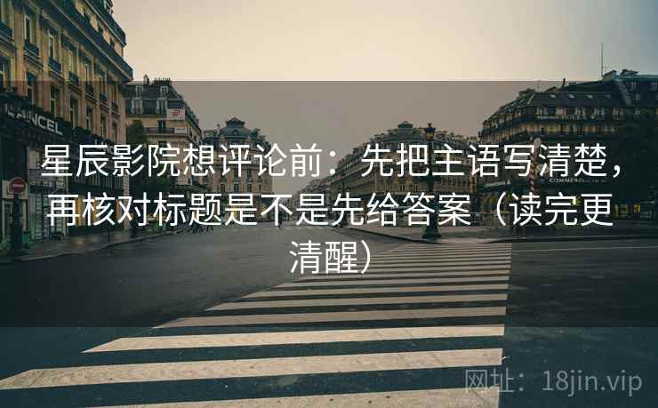 星辰影院想评论前：先把主语写清楚，再核对标题是不是先给答案（读完更清醒）