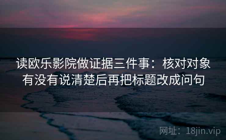读欧乐影院做证据三件事：核对对象有没有说清楚后再把标题改成问句